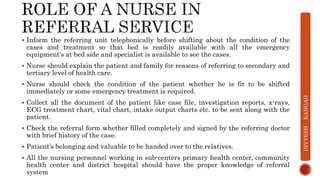  Inform the referring unit telephonically before shifting about the condition of the
cases and treatment so that bed is readily available with all the emergency
equipment's at bed side and specialist is available to see the cases.
 Nurse should explain the patient and family for reasons of referring to secondary and
tertiary level of health care.
 Nurse should check the condition of the patient whether he is fit to be shifted
immediately or some emergency treatment is required.
 Collect all the document of the patient like case file, investigation reports, x-rays,
ECG treatment chart, vital chart, intake output charts etc. to be sent along with the
patient.
 Check the referral form whether filled completely and signed by the referring doctor
with brief history of the case.
 Patient’s belonging and valuable to be handed over to the relatives.
 All the nursing personnel working in sub-centers primary health center, community
health center and district hospital should have the proper knowledge of referral
system
DIVYESH
KANGAD
 