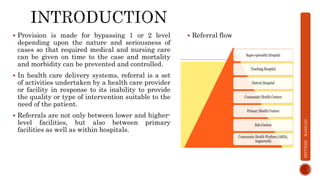  Provision is made for bypassing 1 or 2 level
depending upon the nature and seriousness of
cases so that required medical and nursing care
can be given on time to the case and mortality
and morbidity can be prevented and controlled.
 In health care delivery systems, referral is a set
of activities undertaken by a health care provider
or facility in response to its inability to provide
the quality or type of intervention suitable to the
need of the patient.
 Referrals are not only between lower and higher-
level facilities, but also between primary
facilities as well as within hospitals.
 Referral flow
DIVYESH
KANGAD
 