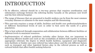  To be effective, referral should be a two-way process that requires coordination and
information exchange between the referring facility (usually at the primary care level)
and the first referral hospital.
 The range of diseases that are presented to health workers can be from the most common
everyday illnesses or ailments to the most complex and life-threatening.
 This case-mix requires a range of skills, facilities and health care professionals/workers
at different hierarchical levels of care in order to best serve the needs of a given
population.
 This is best achieved through cooperation and collaboration between different facilities at
different levels to maximize resources.
 Implementation of referral guidelines includes other factors that are important to
delivering effective health care such as: the availability of skilled staff capable of making
appropriate referrals; the degree to which health facilities, equipment and diagnostic
tests facilitate or hinder care once referral has taken place; and the role different factors
such as transport and other logistical factors play in the referral process as well as
cultural beliefs that affect health seeking behavior
 