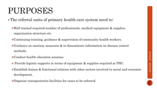 The referral units of primary health care system need to:
Well trained required number of professionals, medical equipment & supplies,
organization structure etc.
Continuing training, guidance & supervision of community health workers.
Guidance on sanitary measures & to disseminate information on disease control
methods.
Conduct health education sessions.
 Provide logistic supports in terms of equipment & supplies required at PHC.
Establish liaison & functional relation with other sectors involved in social and economic
development.
Organize transportation facilities for cases to be referred.
DIVYESH
KANGAD
 