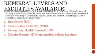  India has four levels of care. A primary health care level consisting of Sub Centre and
Primary Health Care, or health centers or some equivalent (in case of urban areas) and
hospitals consisting of Community Health Centre and District Level Hospitals. Brief
about these facilities are given below:
1. Sub Centre (SC)
2. Primary Health Centre (PHC)
3. Community Health Centre (CHC)
4. District Hospital (DH) and medical college hospitals
 