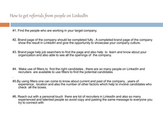 How to get referrals from people on LinkedIn
#1. Find the people who are working in your target company.
#2. Brand page of the company should be completed fully . A completed brand page of the company
show the result in LinkedIn and give the opportunity to showcase your company culture.
#3. Brand page help job searchers to find the page and also help to learn and know about your
organization and also able to see all the openings of the company.
#4. Make use of filters to find the right candidates , there are so many people on LinkedIn and
recruiters are available to use filters to find the potential candidates
.
#5.By using filters one can come to know about current and past of the company , years of
experience , location and also the number of other factors which help to involve candidates who
check all the boxes.
#6. Reach out with a personal touch there are lot of recruiters in LinkedIn and also so many
experienced and talented people so avoid copy and pasting the same message to everyone you
try to connect with
 