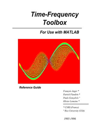 Time-Frequency
          Toolbox
              For Use with MATLAB




Reference Guide
                         François Auger *
                         Patrick Flandrin *
                         Paulo Gonçalvès °
                         Olivier Lemoine *

                         * CNRS (France)
                         ° Rice University (USA)


                         1995-1996
 
