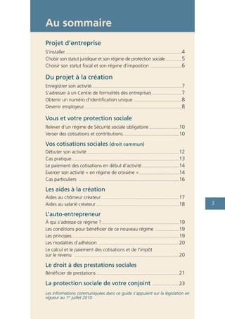 Au sommaire
Projet d’entreprise
S’installer ................................................................................................................4
Choisir son statut juridique et son régime de protection sociale ................5
Choisir son statut fiscal et son régime d’imposition ...............................6

Du projet à la création
Enregistrer son activité .......................................................................................7
S’adresser à un Centre de formalités des entreprises .............................7
Obtenir un numéro d’identification unique ...............................................8
Devenir employeur ..............................................................................................8

Vous et votre protection sociale
Relever d’un régime de Sécurité sociale obligatoire .............................10
Verser des cotisations et contributions ......................................................10

Vos cotisations sociales (droit commun)
Débuter son activité .........................................................................................12
Cas pratique........................................................................................................13
Le paiement des cotisations en début d’activité ....................................14
Exercer son activité « en régime de croisière » .......................................14
Cas particuliers .................................................................................................16

Les aides à la création
Aides au chômeur créateur ...........................................................................17
Aides au salarié créateur ................................................................................18                    3
L’auto-entrepreneur
À qui s’adresse ce régime ? ...........................................................................19
Les conditions pour bénéficier de ce nouveau régime .......................19
Les principes........................................................................................................19
Les modalités d’adhésion ..............................................................................20
Le calcul et le paiement des cotisations et de l’impôt
sur le revenu .....................................................................................................20

Le droit à des prestations sociales
Bénéficier de prestations ................................................................................21

La protection sociale de votre conjoint                                                        ..........................23

Les informations communiquées dans ce guide s’appuient sur la législation en
vigueur au 1er juillet 2010.
 
