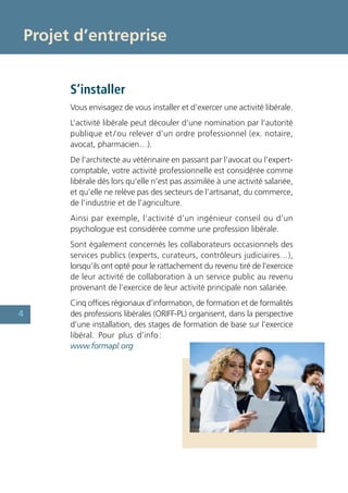 Projet d’entreprise


      S’installer
      Vous envisagez de vous installer et d’exercer une activité libérale.
      L’activité libérale peut découler d’une nomination par l’autorité
      publique et / ou relever d’un ordre professionnel (ex. notaire,
      avocat, pharmacien…).
      De l’architecte au vétérinaire en passant par l’avocat ou l’expert-
      comptable, votre activité professionnelle est considérée comme
      libérale dès lors qu’elle n’est pas assimilée à une activité salariée,
      et qu’elle ne relève pas des secteurs de l’artisanat, du commerce,
      de l’industrie et de l’agriculture.
      Ainsi par exemple, l’activité d’un ingénieur conseil ou d’un
      psychologue est considérée comme une profession libérale.
      Sont également concernés les collaborateurs occasionnels des
      services publics (experts, curateurs, contrôleurs judiciaires…),
      lorsqu’ils ont opté pour le rattachement du revenu tiré de l’exercice
      de leur activité de collaboration à un service public au revenu
      provenant de l’exercice de leur activité principale non salariée.
      Cinq offices régionaux d’information, de formation et de formalités
4     des professions libérales (ORIFF-PL) organisent, dans la perspective
      d’une installation, des stages de formation de base sur l’exercice
      libéral. Pour plus d’info :
      www.formapl.org
 