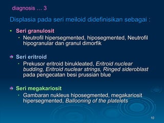 diagnosis … 3 Displasia pada seri meiloid didefinisikan sebagai : Seri granulosit  Neutrofil hipersegmented, hiposegmented, Neutrofil hipogranular dan granul dimorfik Seri eritroid  Prekusor eritroid binukleated,  Eritroid nuclear budding, Eritroid nuclear strings,   Ringed sideroblast  pada pengecatan besi prussian blue Seri megakariosit  Gambaran nukleus hiposegmented, megakariosit hipersegmented,  Ballooning of the platelets 