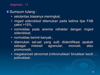 diagnosis... 11 Sumsum tulang : selularitas biasanya meningkat, ringed sideroblast  ditemukan pada kelima tipe FAB yakni >15%, normoblas pada anemia refrakter dengan  ringed sideroblast,   normoblas berinti banyak , ditemukan sel-sel yang sulit diidentifikasi apakah sebagai mielosit agranular, monosit, atau promonosit,  megakariosit abnormal (mikronuklear/ binuklear kecil/ polinuklear.  
