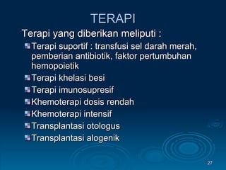 TERAPI Terapi yang diberikan meliputi : Terapi suportif : transfusi sel darah merah, pemberian antibiotik, faktor pertumbuhan hemopoietik Terapi khelasi besi Terapi imunosupresif Khemoterapi dosis rendah Khemoterapi intensif Transplantasi otologus Transplantasi alogenik 