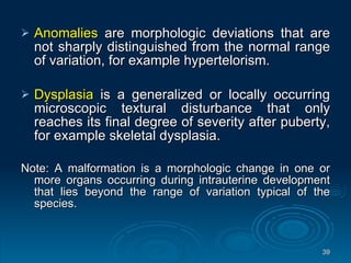 Anomalies  are morphologic deviations that are not sharply distinguished from the normal range of variation, for example hypertelorism. Dysplasia  is a generalized or locally occurring microscopic textural disturbance that only reaches its final degree of severity after puberty, for example skeletal dysplasia. Note: A malformation is a morphologic change in one or more organs occurring during intrauterine development that lies beyond the range of variation typical of the species. 