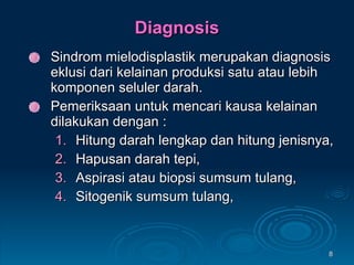 Diagnosis Sindrom mielodisplastik merupakan diagnosis eklusi dari kelainan produksi satu atau lebih komponen seluler darah. Pemeriksaan untuk mencari kausa kelainan dilakukan dengan : Hitung darah lengkap dan hitung jenisnya, Hapusan darah tepi, Aspirasi atau biopsi sumsum tulang, Sitogenik sumsum tulang, 