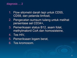 diagnosis … 2 Flow sitometri darah tepi untuk CD55, CD59, dan petanda limfosit, Pengecatan sumsum tulang untuk melihat persentase sel CD34+, Pemeriksaan status B12, asam folat, methylmalonil CoA dan homosisteine, Tes HIV, Pemeriksaan logam berat, Tes kromosom. 