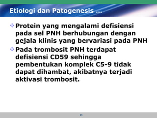 Etiologi dan Patogenesis … Protein yang mengalami defisiensi pada sel PNH berhubungan dengan gejala klinis yang bervariasi pada PNH   Pada trombosit PNH terdapat defisiensi CD59 sehingga pembentukan komplek C5-9 tidak dapat dihambat, akibatnya terjadi aktivasi trombosit.  