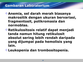 Gambaran Laboratorium   Anemia, sel darah merah biasanya makrositik dengan ukuran bervariasi, fragmentosit, polikromasia dan normoblas.  Retikulositosis relatif dapat menjadi tanda namun hitung retikulosit absolut sering lebih rendah daripada yang dijumpai pada hemolisis yang lain. Leukopenia dan trombositopenia.  