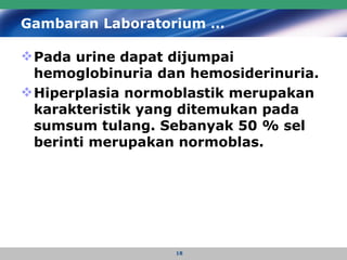 Gambaran Laboratorium … Pada urine dapat dijumpai hemoglobinuria dan hemosiderinuria.  Hiperplasia normoblastik merupakan karakteristik yang ditemukan pada sumsum tulang. Sebanyak 50 % sel berinti merupakan normoblas. 