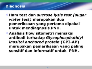 Diagnosis Ham test dan s ucrose lysis test (sugar water test)  merupakan dua pemeriksaan yang pertama dipakai untuk mendiagnosis PNH.   Analisis flow sitometri memakai antibodi terhadap  Glycophosphatidyl inositol anchored protein  (GPI-AP) merupakan pemeriksaan yang paling sensitif dan informatif untuk  PNH.   
