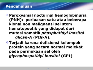 Pendahuluan Paroxysmal nocturnal hemoglobinuria (PNH):  perluasan satu atau beberapa klonal non malignansi sel stem   hematopoetik yang didapat dari mutasi somatik  phosphatidyl inositol  glican-A  (PIG-A). Terjadi karena defisiensi kelompok protein yang secara normal melekat pada permukaan sel oleh  glycophospatidyl inositol  (GPI)   