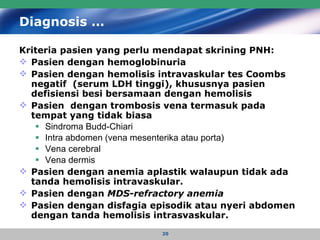 Diagnosis … Kriteria pasien yang perlu mendapat skrining PNH:  Pasien dengan hemoglobinuria Pasien dengan hemolisis intravaskular tes Coombs negatif  (serum LDH tinggi), khususnya pasien defisiensi besi bersamaan dengan hemolisis Pasien  dengan trombosis vena termasuk pada tempat yang tidak biasa Sindroma Budd-Chiari  Intra abdomen (vena mesenterika atau porta) Vena cerebral Vena dermis Pasien dengan anemia aplastik walaupun tidak ada tanda hemolisis intravaskular. Pasien dengan  MDS-refractory anemia Pasien dengan disfagia episodik atau nyeri abdomen dengan tanda hemolisis intrasvaskular. 