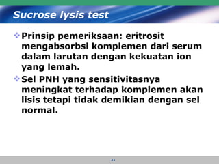 Sucrose lysis test Prinsip pemeriksaan: eritrosit  mengabsorbsi komplemen dari serum dalam larutan dengan kekuatan ion yang lemah.  Sel PNH yang sensitivitasnya meningkat terhadap komplemen akan lisis tetapi tidak demikian dengan sel normal.   