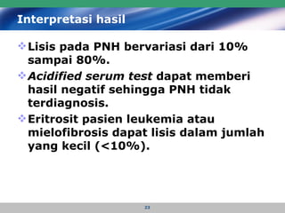 Interpretasi hasil   Lisis pada PNH bervariasi dari 10% sampai 80%.  Acidified serum test  dapat memberi hasil negatif sehingga PNH tidak terdiagnosis.  Eritrosit pasien leukemia atau mielofibrosis dapat lisis dalam jumlah yang kecil (<10%). 