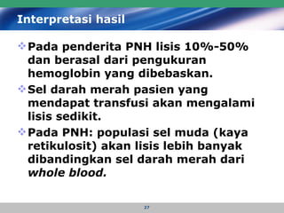 Interpretasi hasil   Pada penderita PNH lisis 10%-50% dan berasal dari pengukuran  hemoglobin yang dibebaskan.  Sel darah merah pasien yang mendapat transfusi akan mengalami lisis sedikit.  Pada PNH: populasi sel muda (kaya retikulosit) akan lisis lebih banyak dibandingkan sel darah merah dari  whole blood.   