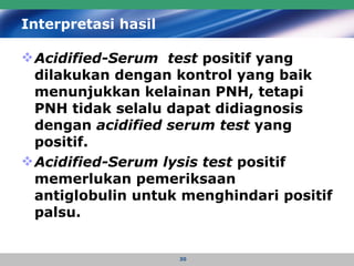 Interpretasi hasil   Acidified-Serum  test  positif yang dilakukan dengan kontrol yang baik menunjukkan kelainan PNH, tetapi PNH tidak selalu dapat didiagnosis dengan  acidified serum test  yang positif.  Acidified-Serum lysis test  positif memerlukan pemeriksaan antiglobulin untuk menghindari positif palsu.   