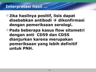 Interpretasi hasil … Jika hasilnya positif, lisis dapat disebabkan antibodi    dikonfirmasi dengan pemeriksaan serologi.  Pada beberapa kasus flow sitometri dengan anti  CD59 dan CD55 dianjurkan karena merupakan pemeriksaan yang lebih definitif untuk PNH.   