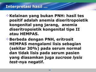 Interpretasi hasil … Kelainan yang bukan PNH: hasil tes positif adalah anemia diseritropoietik kongenital yang jarang,  anemia diseritropoietik kongenital tipe II atau HEMPAS.  Berbeda dengan PNH, eritrosit HEMPAS mengalami lisis sebagian (sekitar 30%) pada serum normal dan tidak lisis pada serum pasien  yang diasamkan juga  sucrose lysis test -nya negatif.  