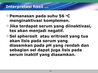 Interpretasi hasil … Pemanasan pada suhu 56  o C menginaktivasi komplemen.  Jika terdapat serum yang diinaktivasi, tes akan menjadi negatif.  Sel spherosit  atau eritrosit yang tua akan lisis pada serum yang diasamkan pada pH yang rendah dan sebagian sel dapat juga lisis pada serum inaktif yang diasamkan. 