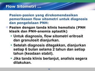 Flow Sitometri … Pasien-pasien yang direkomendasikan pemeriksaan flow sitometri untuk diagnosis dan pengelolaan PNH:  Pasien dengan tanda klinis hemolisis (PNH klasik dan PNH-anemia aplastik) Untuk diagnosis, flow sitometri eritrosit dan granulosit dianjurkan. Setelah diagnosis ditegakkan, dianjurkan setiap 6 bulan selama 2 tahun dan setiap tahun (keadaan stabil). Jika tanda klinis berlanjut, analisis segera dilakukan. 