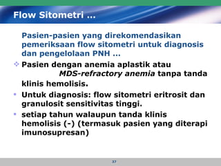 Flow Sitometri … Pasien-pasien yang direkomendasikan pemeriksaan flow sitometri untuk diagnosis dan pengelolaan PNH ... Pasien dengan anemia aplastik atau  MDS-refractory anemia  tanpa tanda klinis hemolisis . Untuk diagnosis: flow sitometri eritrosit dan granulosit sensitivitas tinggi. setiap tahun walaupun tanda klinis hemolisis   (-) (termasuk pasien yang diterapi imunosupresan) 
