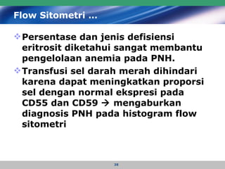 Flow Sitometri … Persentase dan jenis defisiensi eritrosit diketahui sangat membantu pengelolaan anemia pada PNH.  Transfusi sel darah merah dihindari karena dapat meningkatkan proporsi sel dengan normal ekspresi pada CD55 dan CD59    mengaburkan diagnosis PNH pada histogram flow sitometri 