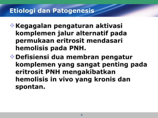Etiologi dan Patogenesis Kegagalan pengaturan aktivasi komplemen jalur alternatif pada permukaan eritrosit mendasari hemolisis pada PNH.  Defisiensi dua membran pengatur komplemen yang sangat penting pada eritrosit PNH mengakibatkan hemolisis in vivo yang kronis dan spontan.   