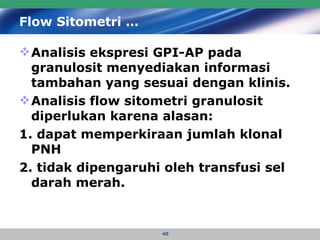 Flow Sitometri … Analisis ekspresi GPI-AP pada granulosit menyediakan informasi tambahan yang sesuai dengan klinis.  Analisis flow sitometri granulosit diperlukan karena alasan:  1. dapat memperkiraan jumlah klonal  PNH 2. tidak dipengaruhi oleh transfusi sel darah merah.   