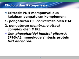 Etiologi dan Patogenesis … Eritrosit PNH mempunyai dua kelainan pengaturan komplemen:  1. pengaturan C3  convertase  oleh DAF 2. pengaturan  membrane attack complex  oleh   MIRL .   Gen  phosphatidyl inositol glican-A  (PIG-A): mengkode sintesis protein  GPI anchored. 