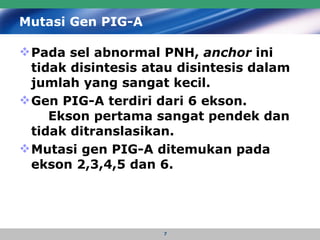 Mutasi Gen PIG-A Pada sel abnormal PNH,  anchor  ini tidak disintesis atau disintesis dalam jumlah yang sangat kecil . Gen PIG-A terdiri dari 6 ekson.  Ekson pertama sangat pendek dan tidak ditranslasikan.  Mutasi gen PIG-A ditemukan pada ekson 2,3,4,5 dan 6. 