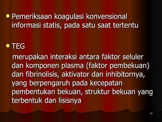 Pemeriksaan koagulasi konvensional  informasi statis, pada satu saat tertentu  TEG  merupakan interaksi antara faktor seluler dan komponen plasma (faktor pembekuan) dan fibrinolisis, aktivator dan inhibitornya, yang berpengaruh pada kecepatan pembentukan bekuan, struktur bekuan yang terbentuk dan lisisnya 