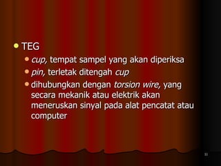 TEG cup,  tempat sampel yang akan diperiksa  pin,  terletak ditengah  cup dihubungkan dengan  torsion wire,  yang secara mekanik atau elektrik akan meneruskan sinyal pada alat pencatat atau computer  