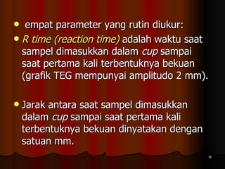 empat parameter yang rutin diukur:  R time (reaction time)  adalah waktu saat sampel dimasukkan dalam  cup  sampai saat pertama kali terbentuknya bekuan (grafik TEG mempunyai amplitudo 2 mm). Jarak antara saat sampel dimasukkan dalam  cup  sampai saat pertama kali terbentuknya bekuan dinyatakan dengan satuan mm.  