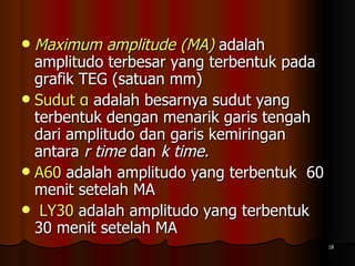 Maximum amplitude (MA)   adalah amplitudo terbesar yang terbentuk pada grafik TEG (satuan mm)  Sudut α  adalah besarnya sudut yang terbentuk dengan menarik garis tengah dari amplitudo dan garis kemiringan antara  r time  dan  k time.  A60  adalah amplitudo yang terbentuk  60 menit setelah MA LY30  adalah amplitudo yang terbentuk  30 menit setelah MA  
