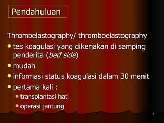 Pendahuluan  Thrombelastography/ thromboelastography  tes koagulasi yang dikerjakan di samping penderita ( bed side ) mudah  informasi status koagulasi dalam 30 menit pertama kali :  transplantasi hati  operasi jantung  