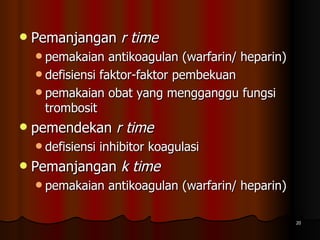 Pemanjangan  r time   pemakaian antikoagulan (warfarin/ heparin) defisiensi faktor-faktor pembekuan pemakaian obat yang mengganggu fungsi trombosit  pemendekan  r time  defisiensi inhibitor koagulasi  Pemanjangan  k time   pemakaian antikoagulan (warfarin/ heparin)  