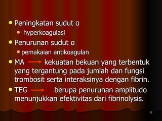 Peningkatan sudut α  hyperkoagulasi  Penurunan sudut α  pemakaian antikoagulan  MA  kekuatan bekuan yang terbentuk yang tergantung pada jumlah dan fungsi trombosit serta interaksinya dengan fibrin.  TEG  berupa penurunan amplitudo menunjukkan efektivitas dari fibrinolysis.  
