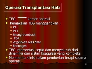 Operasi Transplantasi Hati TEG  kamar operasi Pemakaian TEG menggantikan :  PT PTT  hitung trombosit FDP  euglobulin lysis time fibrinogen  TEG interpretasi cepat dan menyeluruh dari dinamika dan sistim koagulasi yang kompleks Membantu klinisi dalam pemberian terapi selama operasi 