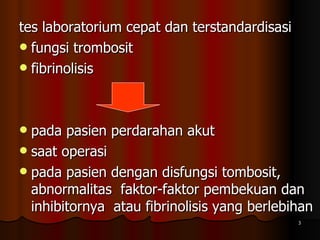 tes laboratorium cepat dan terstandardisasi  fungsi trombosit  fibrinolisis  pada pasien perdarahan akut saat operasi pada pasien dengan disfungsi tombosit, abnormalitas  faktor-faktor pembekuan dan inhibitornya  atau fibrinolisis yang berlebihan  