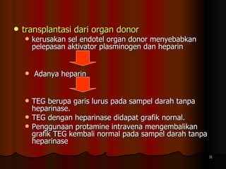 transplantasi dari organ donor   kerusakan sel endotel organ donor menyebabkan pelepasan aktivator plasminogen dan heparin Adanya heparin  TEG berupa garis lurus pada sampel darah tanpa heparinase. TEG dengan heparinase didapat grafik nornal.  Penggunaan protamine intravena mengembalikan grafik TEG kembali normal pada sampel darah tanpa heparinase  