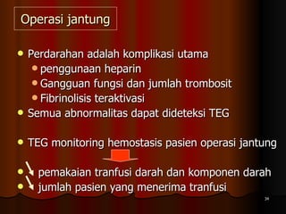 Operasi jantung Perdarahan adalah komplikasi utama  penggunaan heparin  Gangguan fungsi dan jumlah trombosit  Fibrinolisis teraktivasi Semua abnormalitas dapat dideteksi TEG TEG monitoring hemostasis pasien operasi jantung  pemakaian tranfusi darah dan komponen darah  jumlah pasien yang menerima tranfusi 