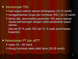 Keuntungan TEG   hasil segera selama operasi berlangsung (10-15 menit)  menggambarkan fungsi dari trombosit (MA) (10-15 menit) Spiess dkk, abnormalitas parameter TEG pasca operasi  bypass  berhubungan dengan resiko perdarahan pasca operasi (akurasi 87 % pada TEG dan 51 % pada pemeriksaan koagulasi) Pemeriksaan PT dan aPTT  waktu 45 – 60 menit.  hitung trombosit waktu lebih lama (20-30 menit) 