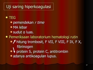 Uji saring hiperkoagulasi TEG  pemendekan  r time MA lebar  sudut α luas. Pemeriksaan laboratorium hematologi rutin hitung trombosit, F VII, F VIII, F IX, F X,  fibrinogen protein S, protein C, antitrombin adanya antikoagulan lupus.   
