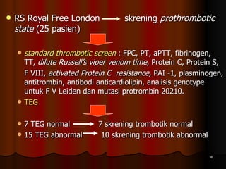 RS Royal Free London  skrening  prothrombotic state  (25 pasien) standard thrombotic screen   : FPC, PT, aPTT, fibrinogen, TT,  dilute Russell’s viper venom time , Protein C, Protein S, F VIII,  activated Protein C  resistance,  PAI -1, plasminogen, antitrombin, antibodi anticardiolipin, analisis genotype untuk F V Leiden dan mutasi protrombin 20210.  TEG 7 TEG normal  7 skrening trombotik normal  15 TEG abnormal  10 skrening trombotik abnormal 