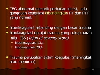 TEG abnormal menarik perhatian klinisi,  ada gangguan koagulasi  dibandingkan  PT dan PTT yang normal.  hiperkoagulasi sebanding dengan besar trauma hipokoagulasi derajat trauma yang cukup parah  nilai  ISS ( Injuri of severity score)   hiperkoagulasi 13,1  hipokoagulasi 28,6  Trauma perubahan sistim koagulasi (meningkat atau menurun) 